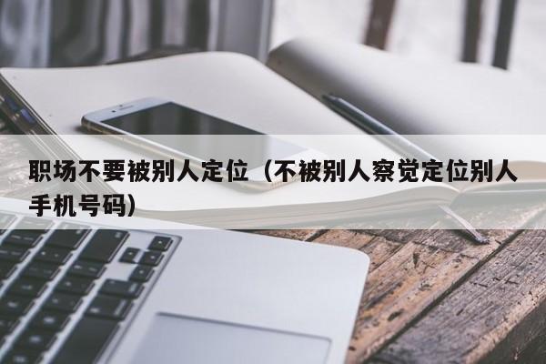 职场不要被别人定位（不被别人察觉定位别人手机号码）