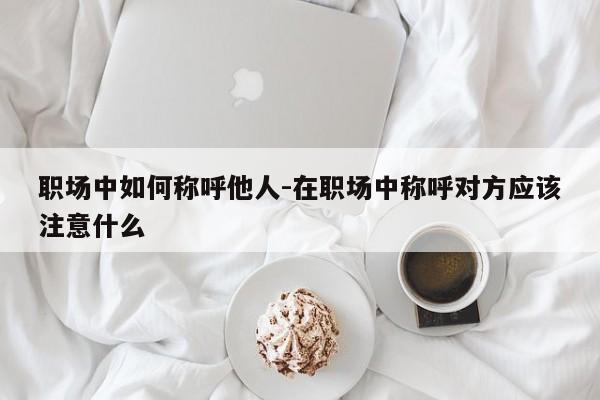 职场中如何称呼他人-在职场中称呼对方应该注意什么
